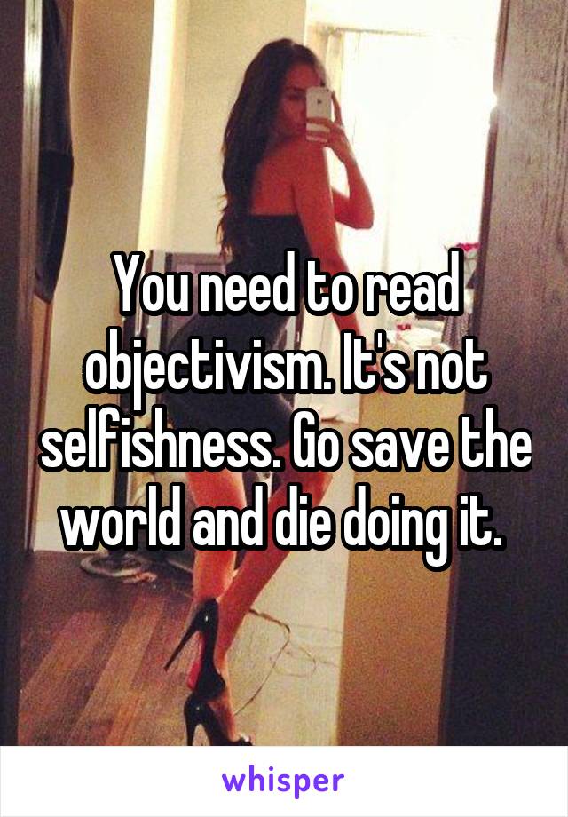 You need to read objectivism. It's not selfishness. Go save the world and die doing it. 