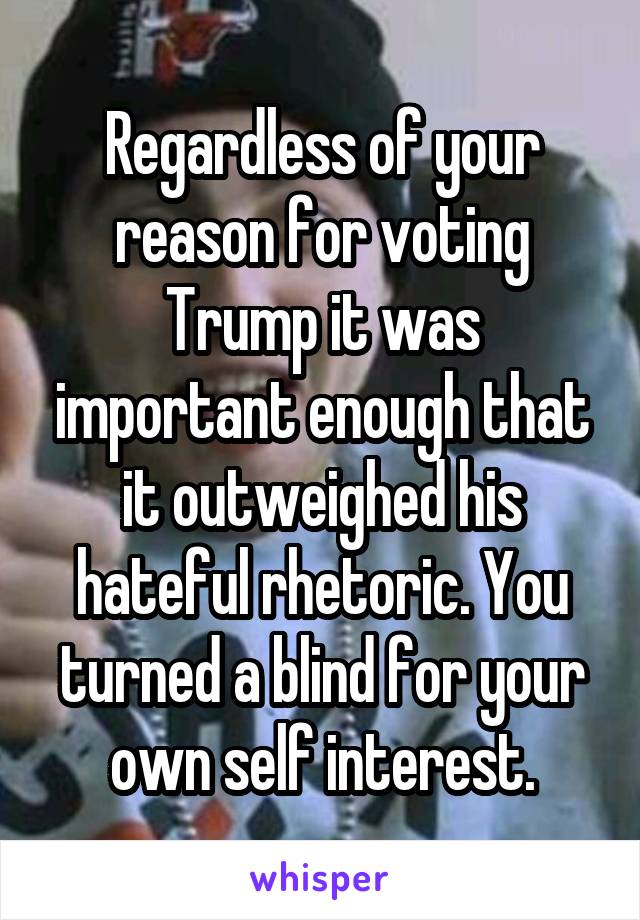 Regardless of your reason for voting Trump it was important enough that it outweighed his hateful rhetoric. You turned a blind for your own self interest.