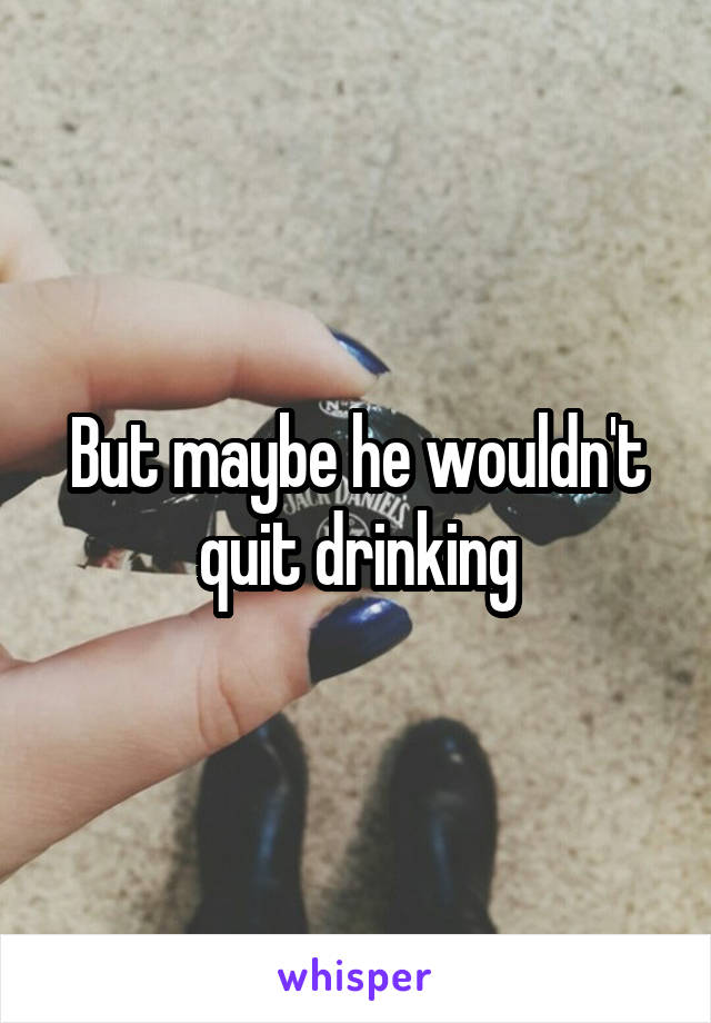 But maybe he wouldn't quit drinking