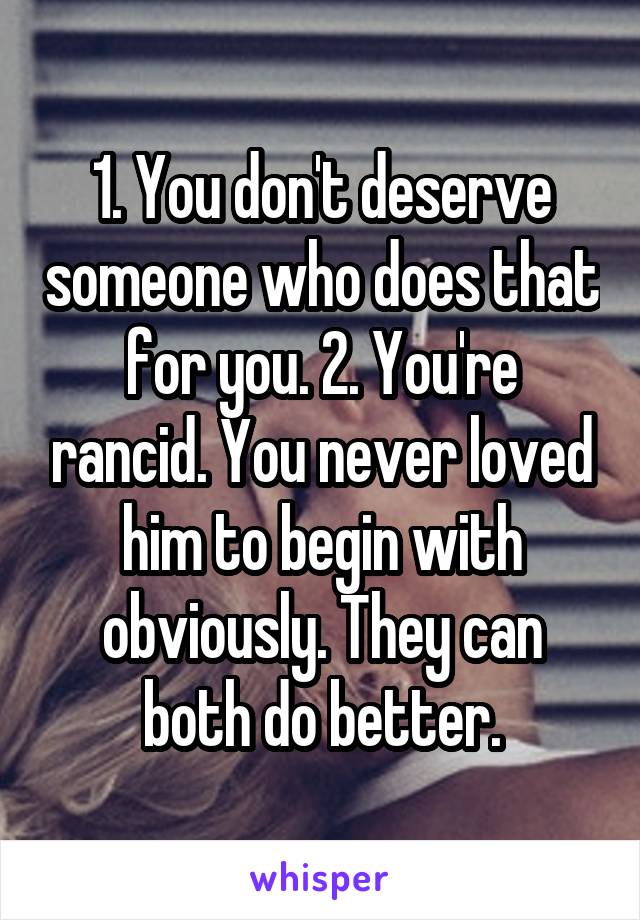 1. You don't deserve someone who does that for you. 2. You're rancid. You never loved him to begin with obviously. They can both do better.