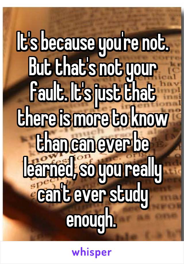 It's because you're not. But that's not your fault. It's just that there is more to know than can ever be learned, so you really can't ever study enough. 