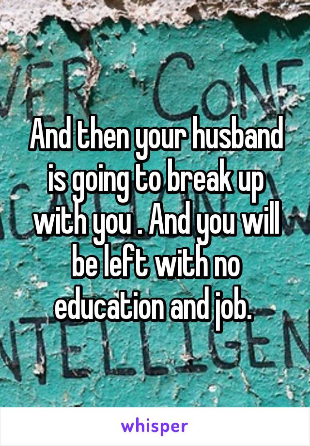 And then your husband is going to break up with you . And you will be left with no education and job. 