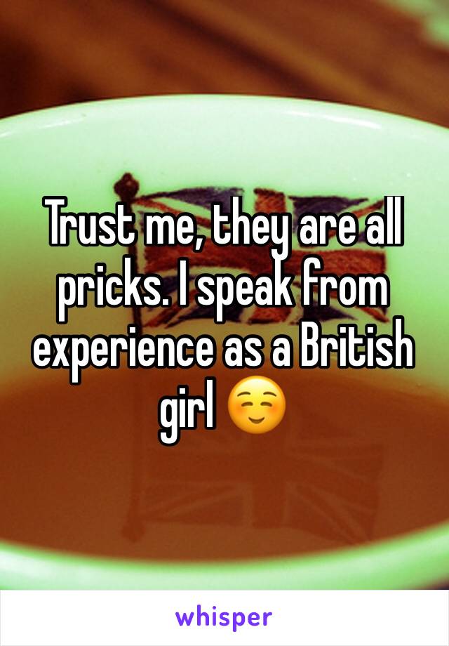 Trust me, they are all pricks. I speak from experience as a British girl ☺