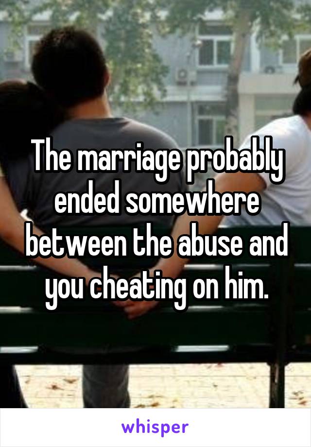 The marriage probably ended somewhere between the abuse and you cheating on him.