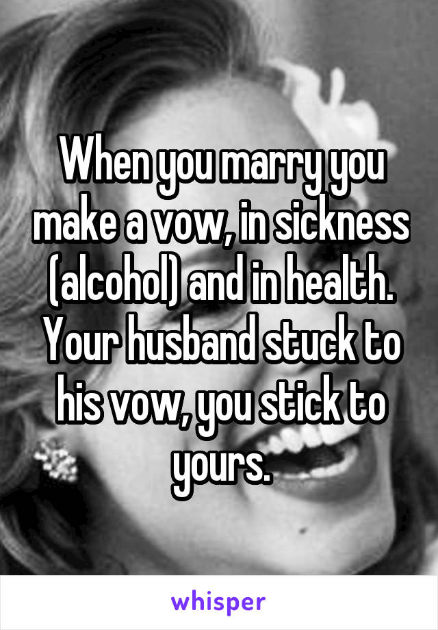 When you marry you make a vow, in sickness (alcohol) and in health. Your husband stuck to his vow, you stick to yours.