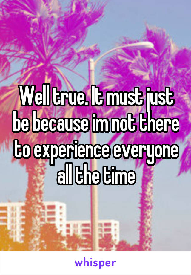Well true. It must just be because im not there to experience everyone all the time