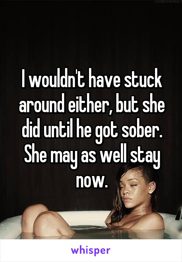 I wouldn't have stuck around either, but she did until he got sober. She may as well stay now.