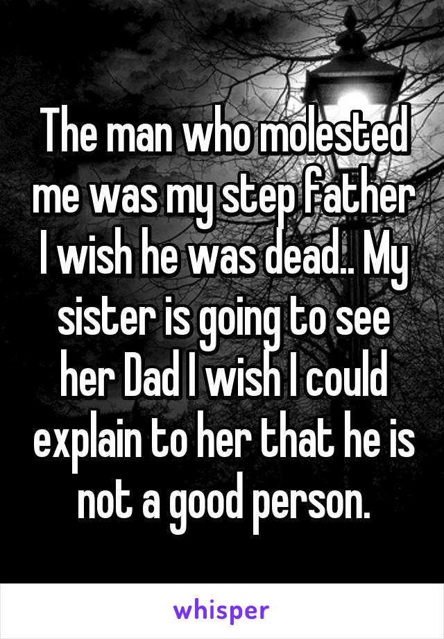 The man who molested me was my step father I wish he was dead.. My sister is going to see her Dad I wish I could explain to her that he is not a good person.
