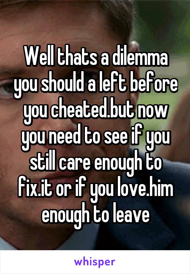 Well thats a dilemma you should a left before you cheated.but now you need to see if you still care enough to fix.it or if you love.him enough to leave