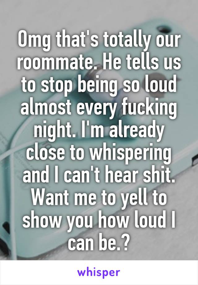 Omg that's totally our roommate. He tells us to stop being so loud almost every fucking night. I'm already close to whispering and I can't hear shit. Want me to yell to show you how loud I can be.?