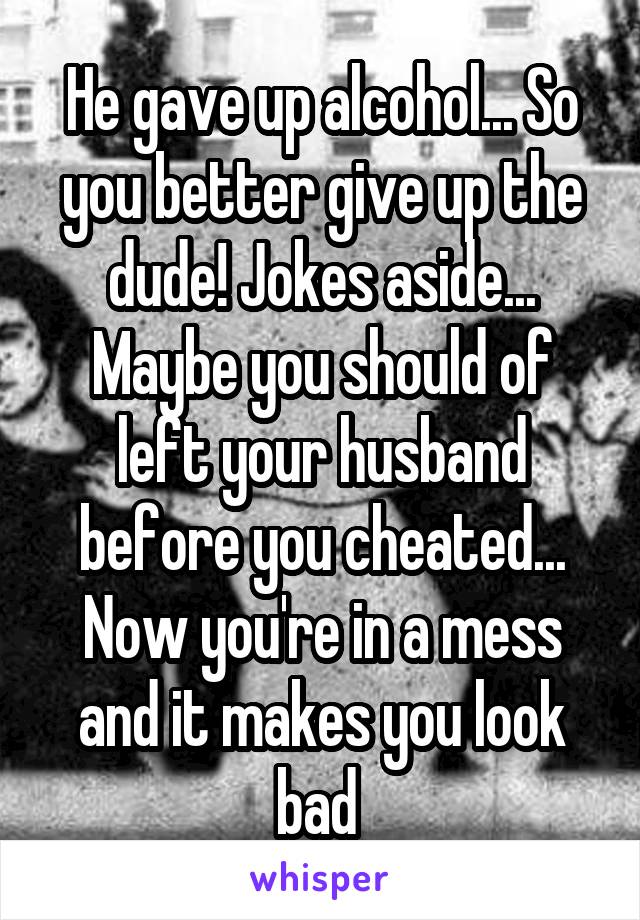 He gave up alcohol... So you better give up the dude! Jokes aside... Maybe you should of left your husband before you cheated... Now you're in a mess and it makes you look bad 