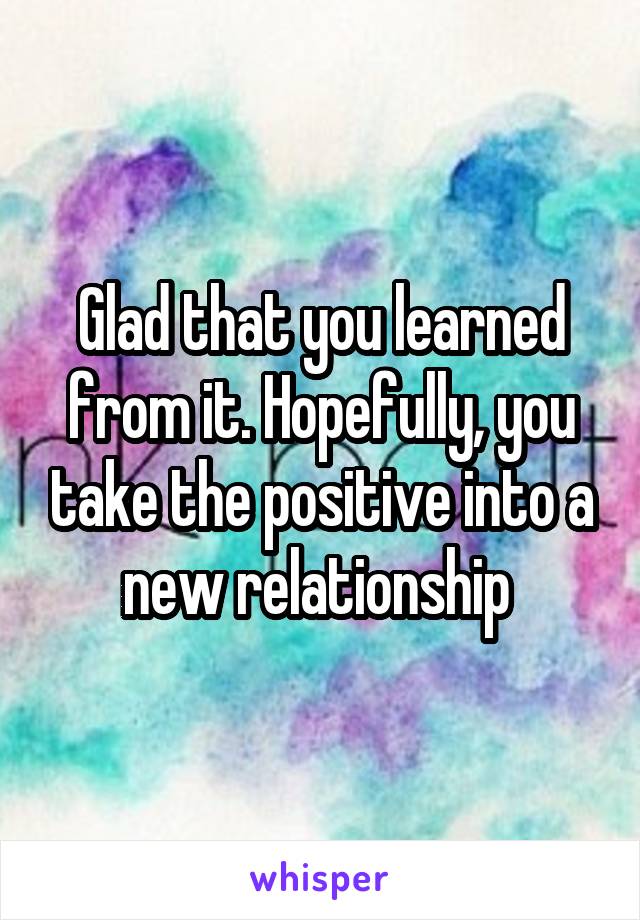 Glad that you learned from it. Hopefully, you take the positive into a new relationship 