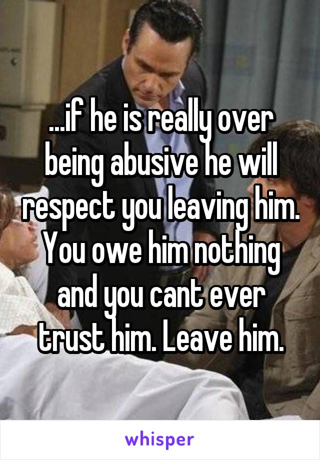 ...if he is really over being abusive he will respect you leaving him. You owe him nothing and you cant ever trust him. Leave him.