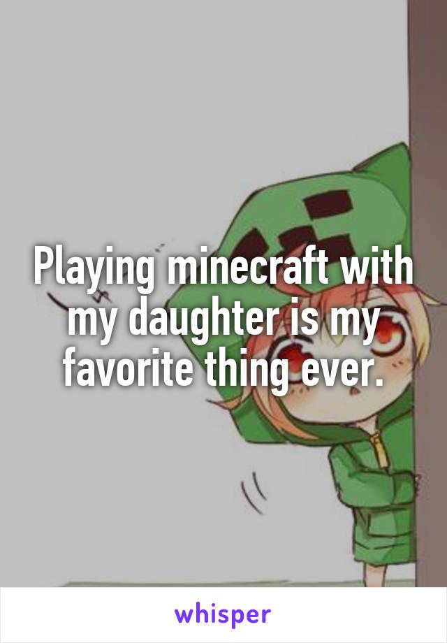 Playing minecraft with my daughter is my favorite thing ever.