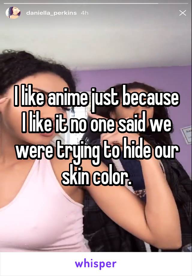 I like anime just because I like it no one said we were trying to hide our skin color.