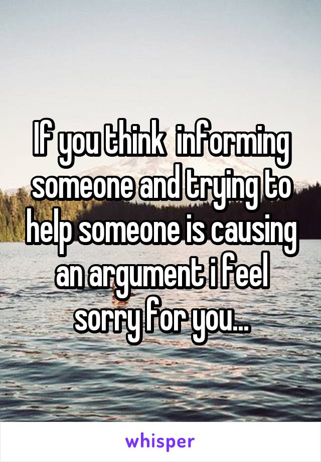 If you think  informing someone and trying to help someone is causing an argument i feel sorry for you...