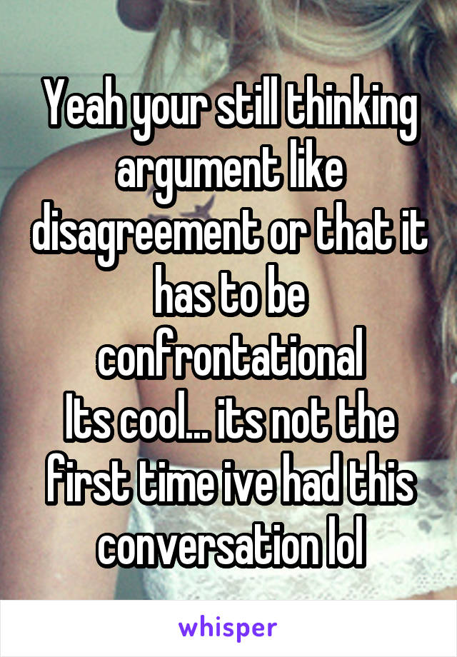 Yeah your still thinking argument like disagreement or that it has to be confrontational
Its cool... its not the first time ive had this conversation lol