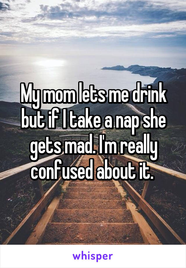 My mom lets me drink but if I take a nap she gets mad. I'm really confused about it. 