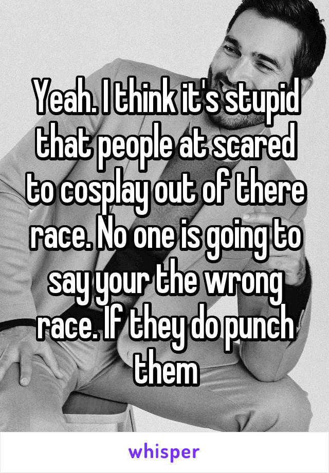 Yeah. I think it's stupid that people at scared to cosplay out of there race. No one is going to say your the wrong race. If they do punch them