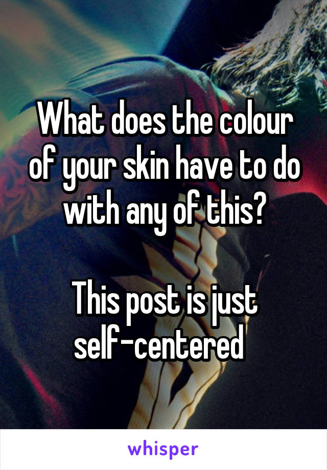 What does the colour of your skin have to do with any of this?

This post is just self-centered  