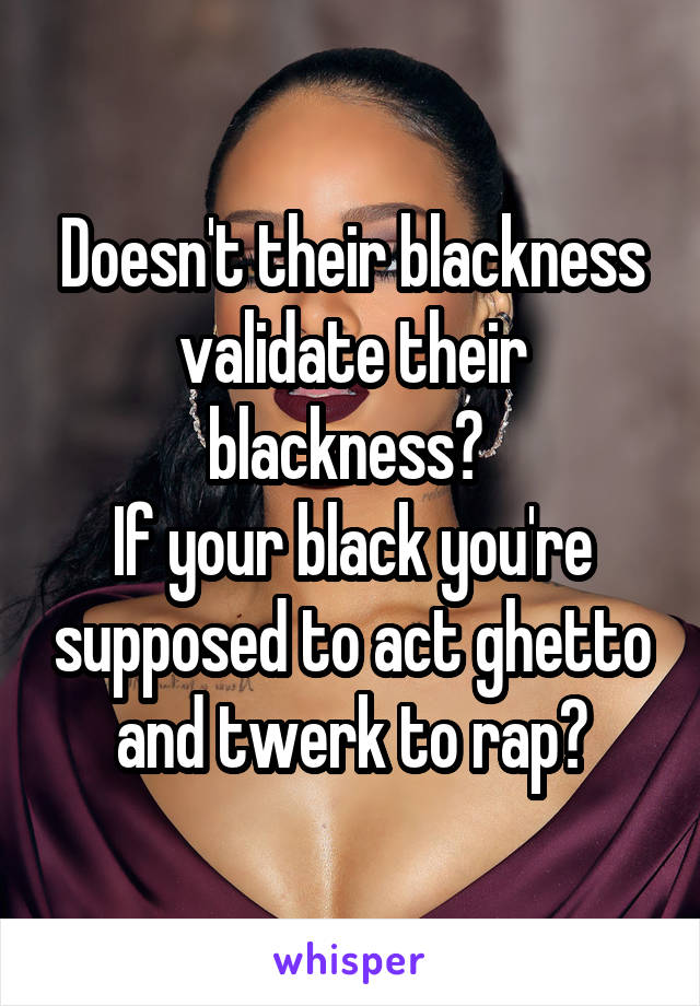Doesn't their blackness validate their blackness? 
If your black you're supposed to act ghetto and twerk to rap?