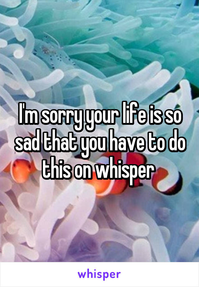 I'm sorry your life is so sad that you have to do this on whisper 