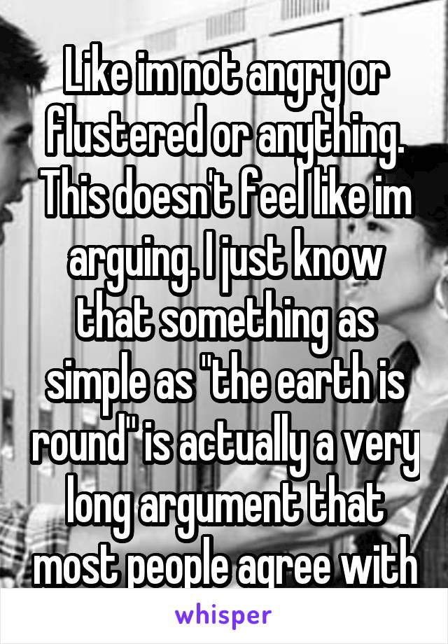 Like im not angry or flustered or anything. This doesn't feel like im arguing. I just know that something as simple as "the earth is round" is actually a very long argument that most people agree with