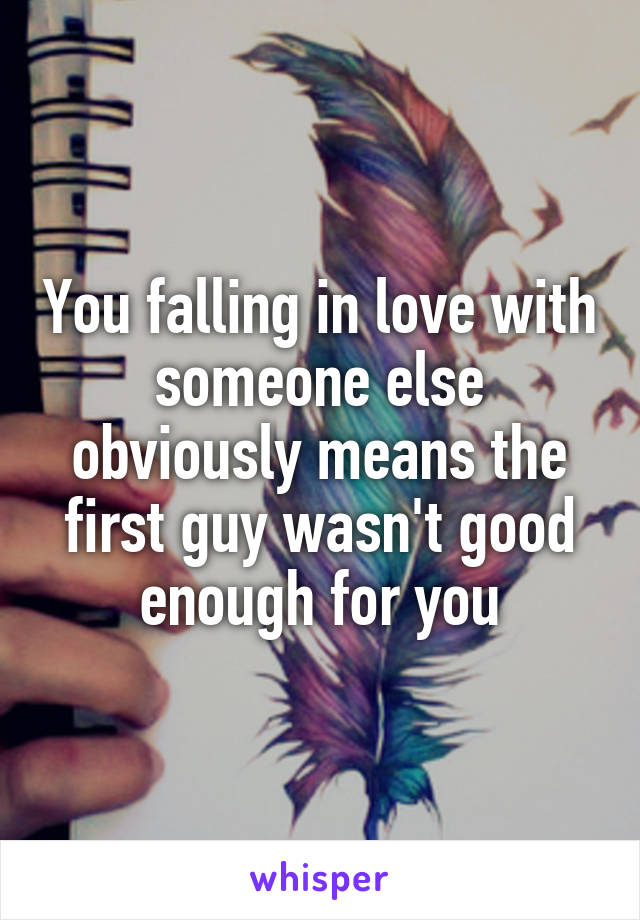 You falling in love with someone else obviously means the first guy wasn't good enough for you