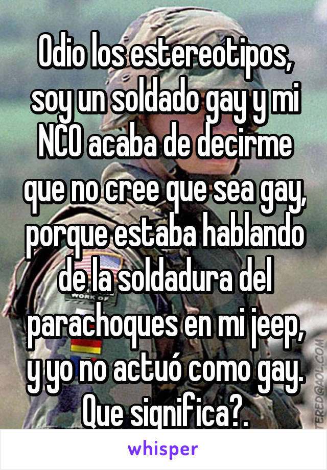 Odio los estereotipos, soy un soldado gay y mi NCO acaba de decirme que no cree que sea gay, porque estaba hablando de la soldadura del parachoques en mi jeep, y yo no actuÃ³ como gay. Que significa?.