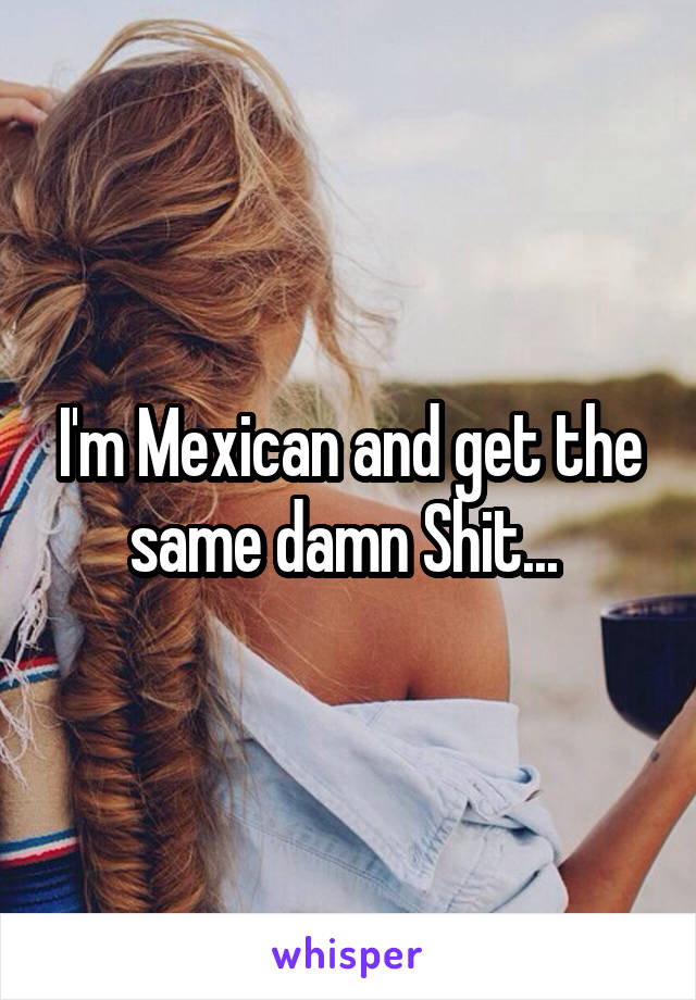 I'm Mexican and get the same damn Shit... 