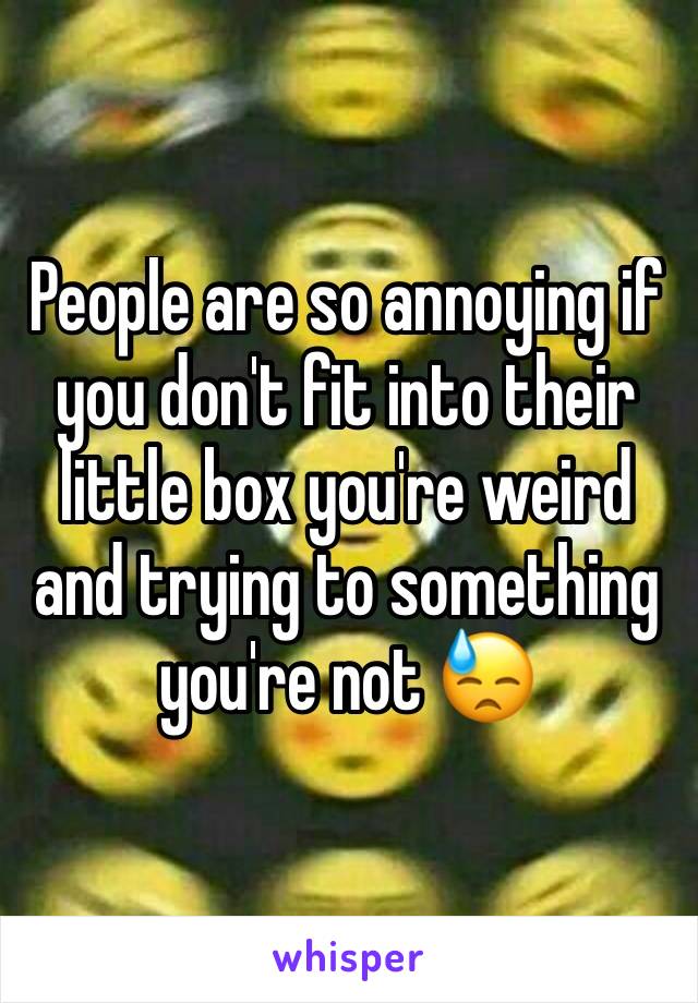 People are so annoying if you don't fit into their little box you're weird and trying to something you're not 😓