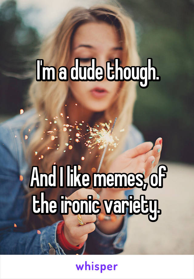 I'm a dude though.



And I like memes, of the ironic variety. 