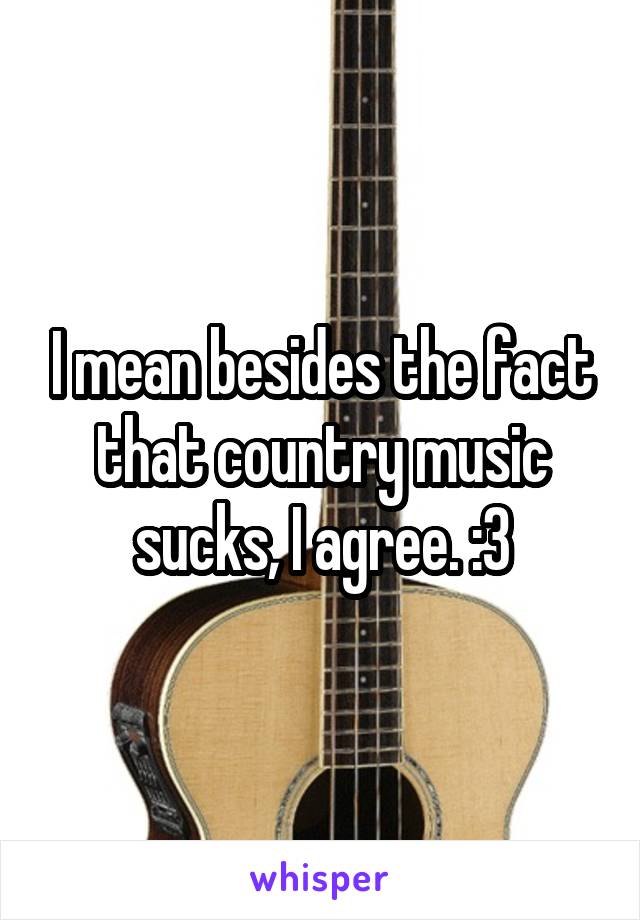 I mean besides the fact that country music sucks, I agree. :3