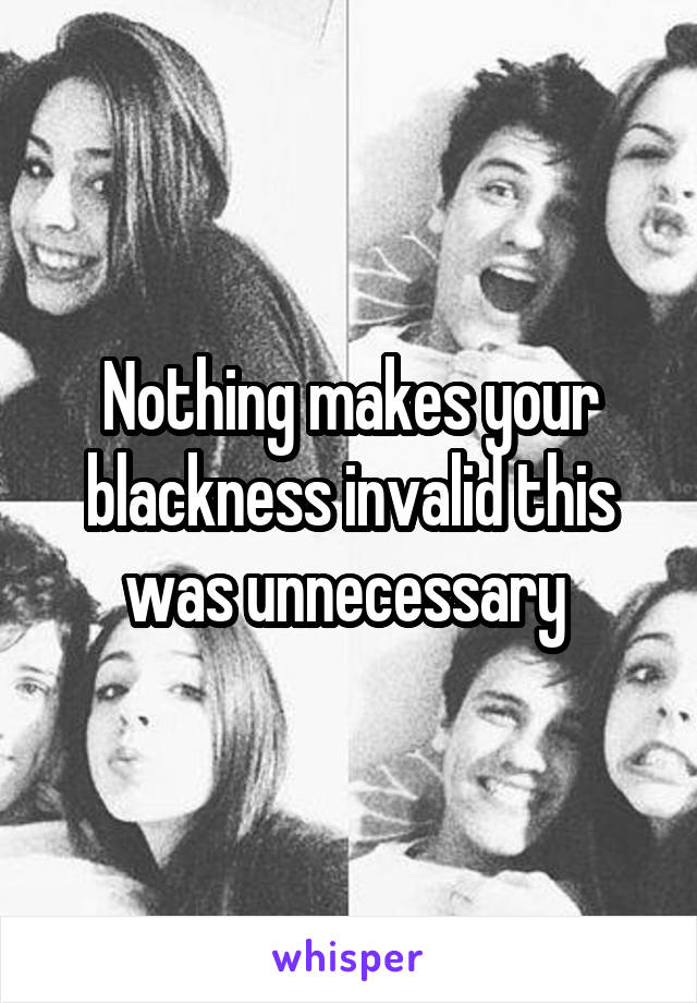 Nothing makes your blackness invalid this was unnecessary 