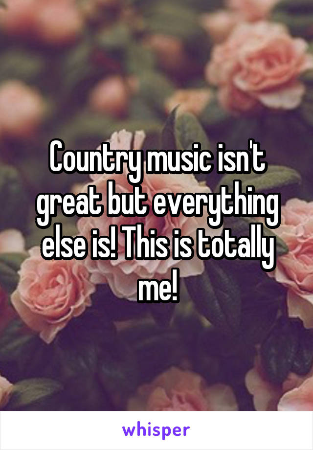Country music isn't great but everything else is! This is totally me!