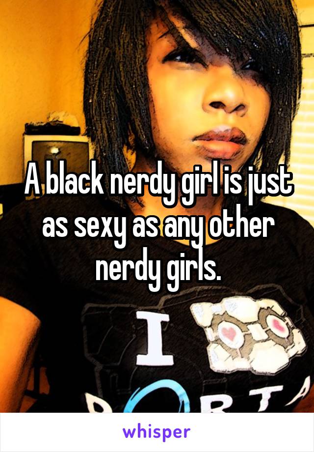 A black nerdy girl is just as sexy as any other nerdy girls.