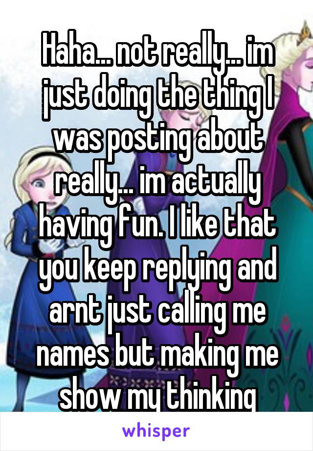 Haha... not really... im just doing the thing I was posting about really... im actually having fun. I like that you keep replying and arnt just calling me names but making me show my thinking