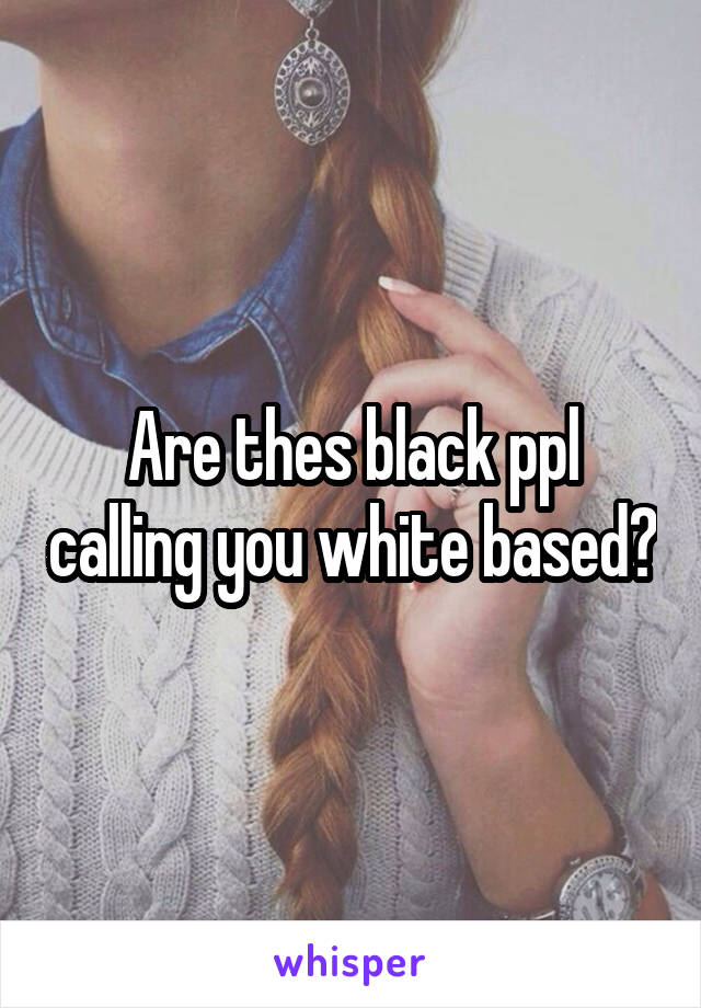 Are thes black ppl calling you white based?