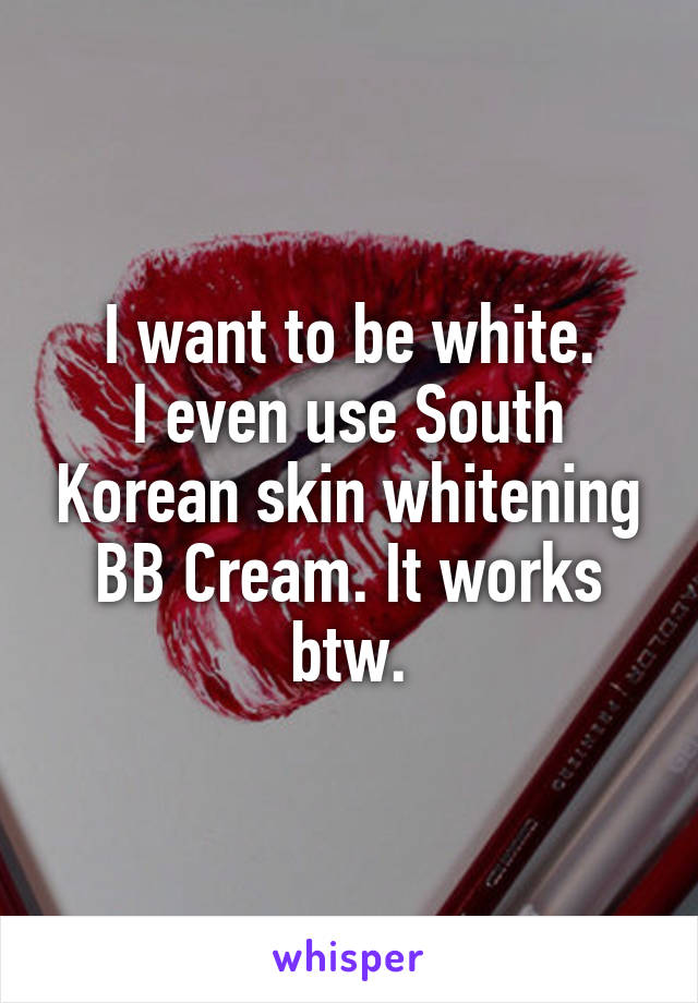 I want to be white.
I even use South Korean skin whitening BB Cream. It works btw.