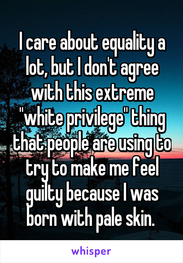 I care about equality a lot, but I don't agree with this extreme "white privilege" thing that people are using to try to make me feel guilty because I was born with pale skin. 