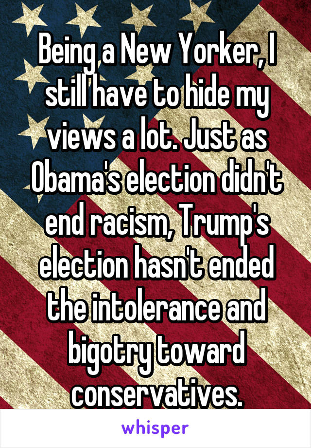 Being a New Yorker, I still have to hide my views a lot. Just as Obama's election didn't end racism, Trump's election hasn't ended the intolerance and bigotry toward conservatives.