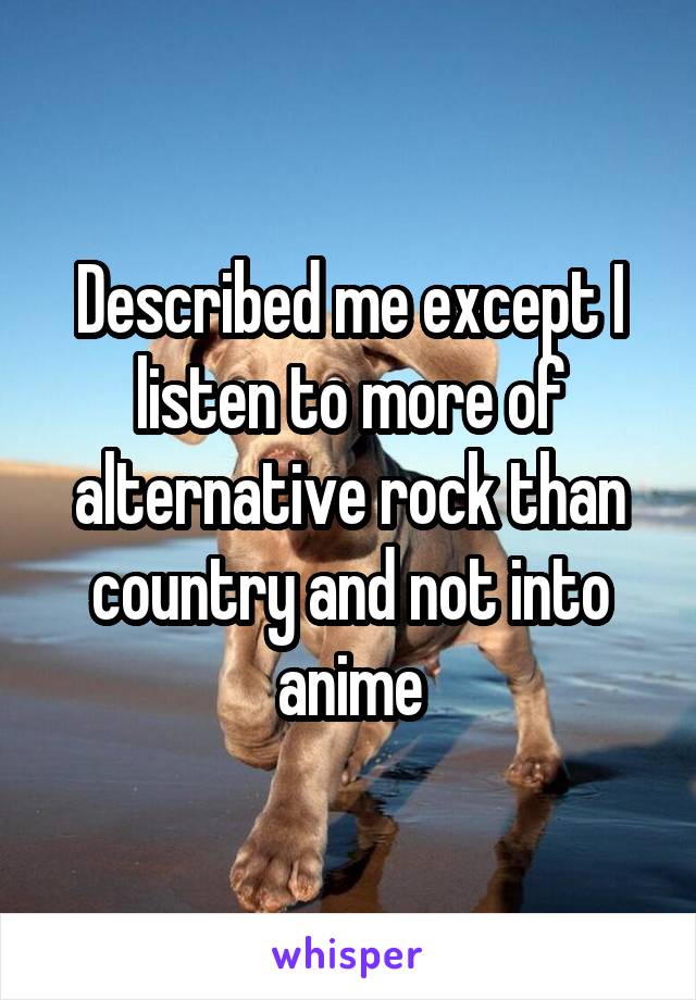 Described me except I listen to more of alternative rock than country and not into anime
