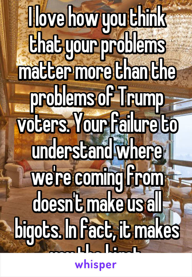 I love how you think that your problems matter more than the problems of Trump voters. Your failure to understand where we're coming from doesn't make us all bigots. In fact, it makes you the bigot.