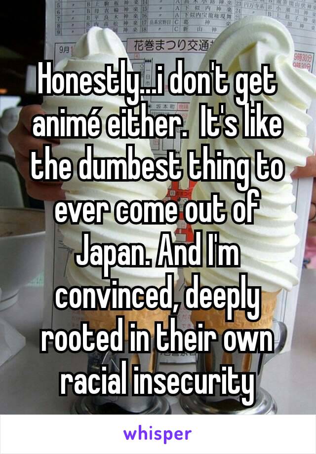 Honestly...i don't get animé either.  It's like the dumbest thing to ever come out of Japan. And I'm convinced, deeply rooted in their own racial insecurity