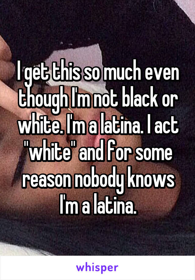I get this so much even though I'm not black or white. I'm a latina. I act "white" and for some reason nobody knows I'm a latina.