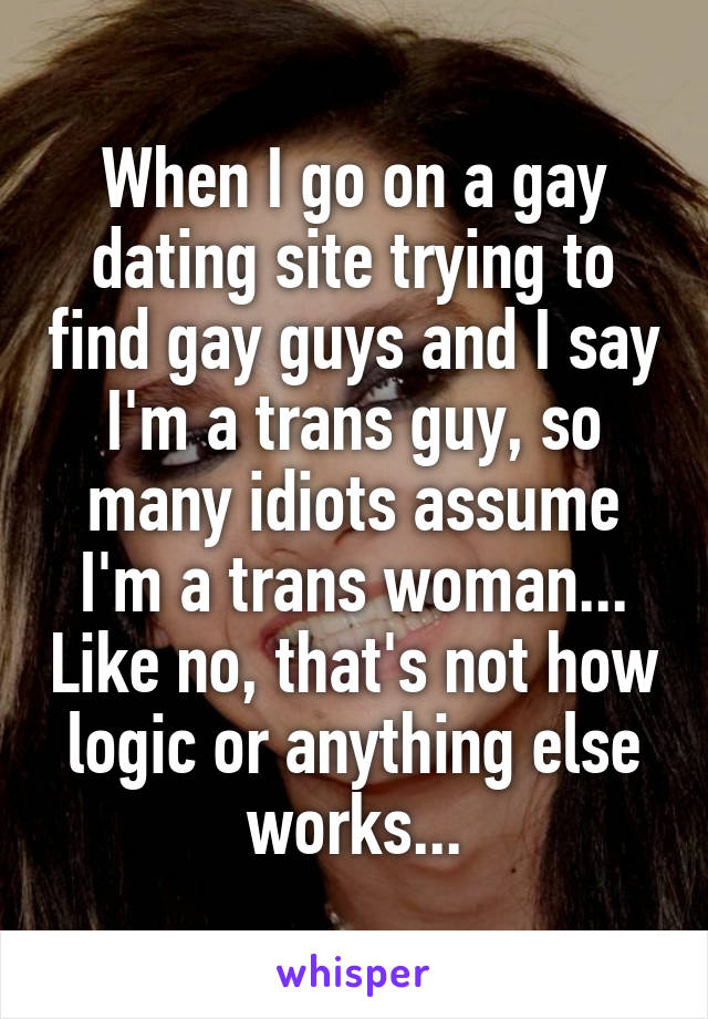 When I go on a gay dating site trying to find gay guys and I say I'm a trans guy, so many idiots assume I'm a trans woman... Like no, that's not how logic or anything else works...