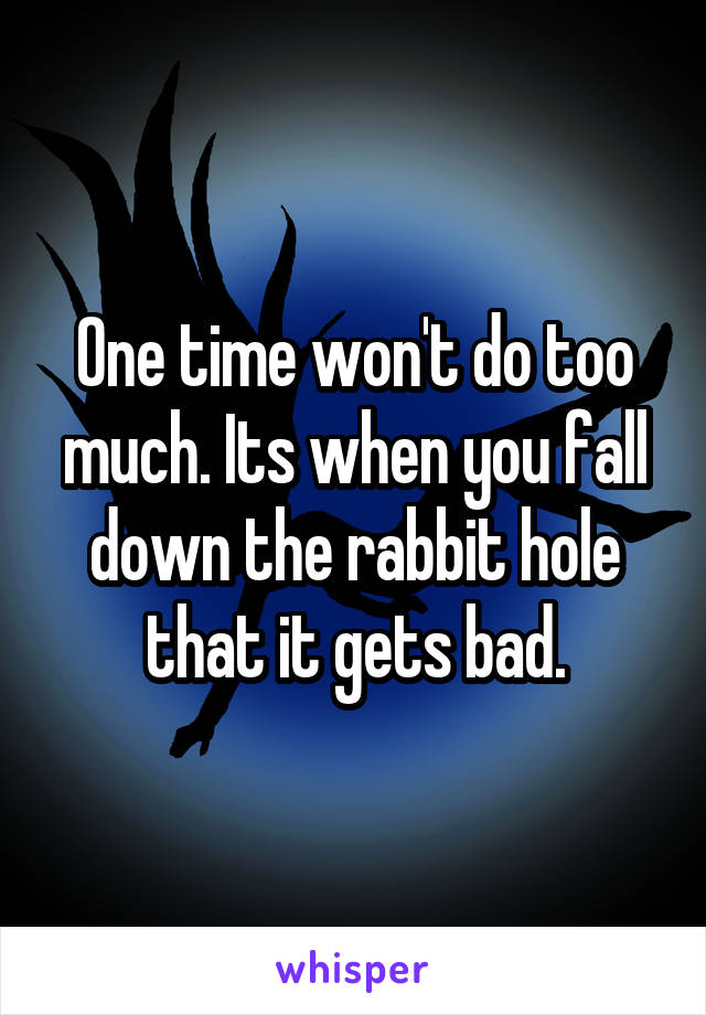 One time won't do too much. Its when you fall down the rabbit hole that it gets bad.