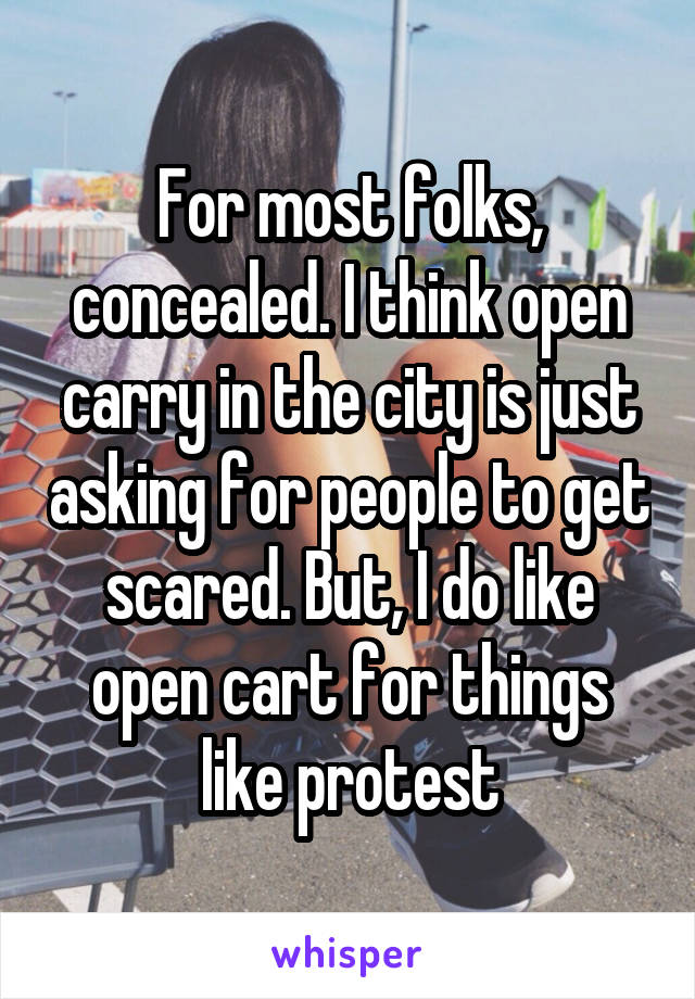 For most folks, concealed. I think open carry in the city is just asking for people to get scared. But, I do like open cart for things like protest