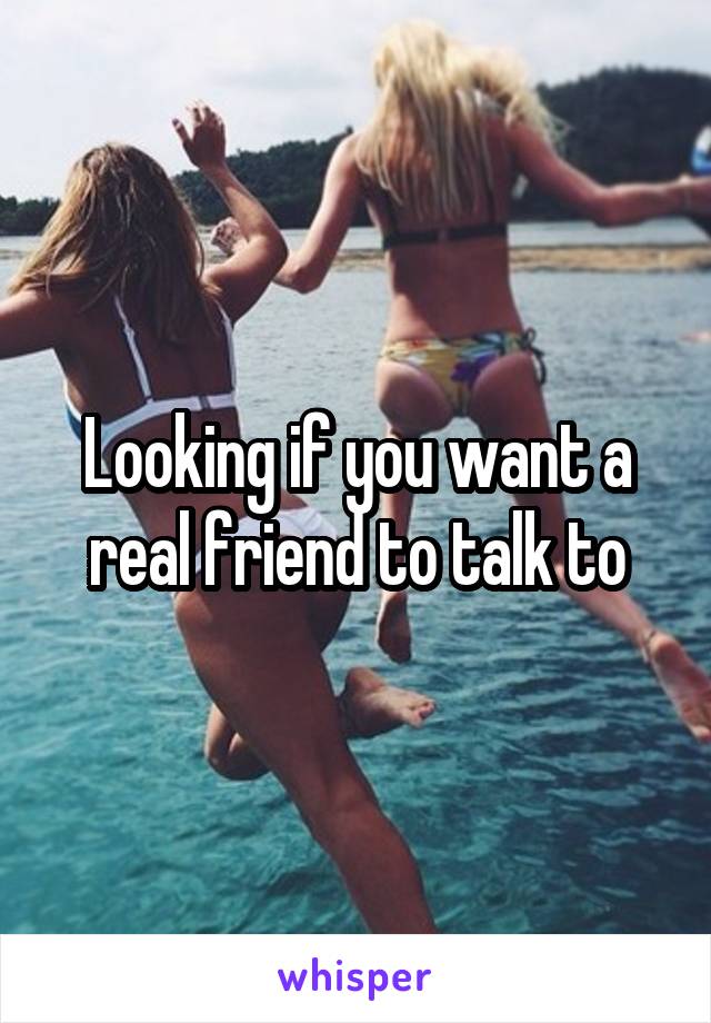 Looking if you want a real friend to talk to