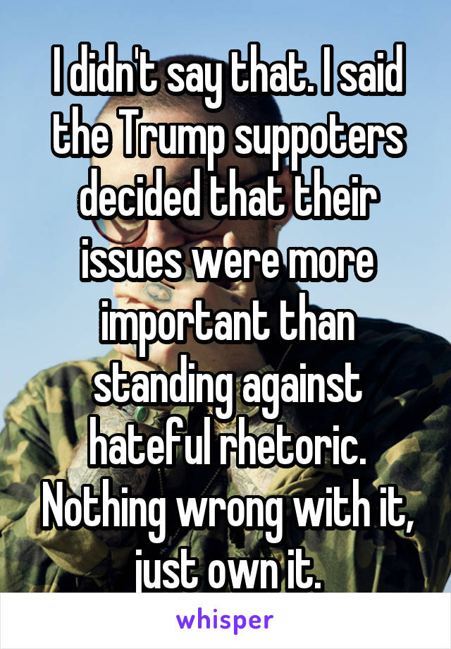 I didn't say that. I said the Trump suppoters decided that their issues were more important than standing against hateful rhetoric. Nothing wrong with it, just own it.